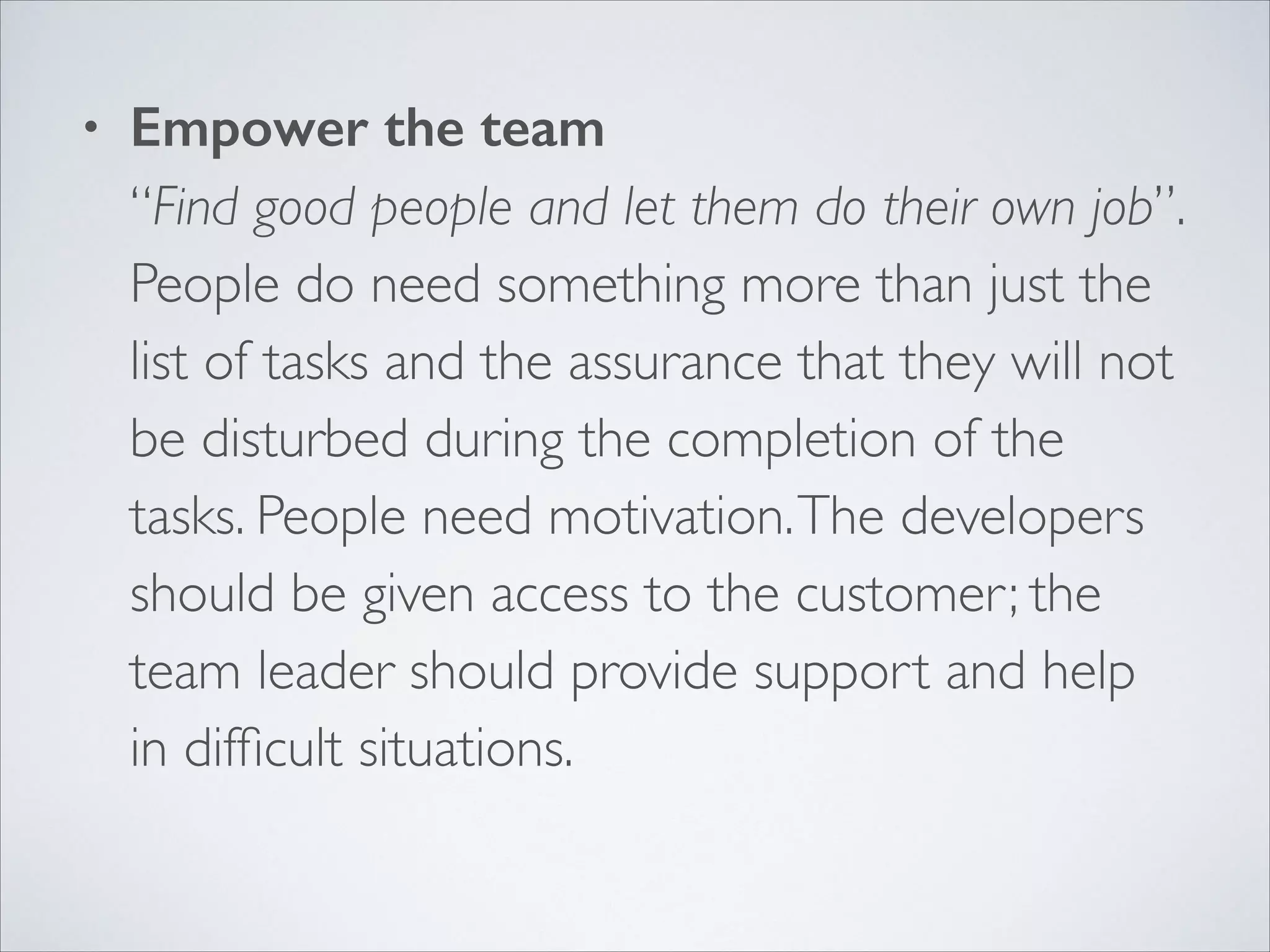 •

Empower the team 
“Find good people and let them do their own job”.  
People do need something more than just the
list of tasks and the assurance that they will not
be disturbed during the completion of the
tasks. People need motivation. The developers
should be given access to the customer; the
team leader should provide support and help
in difﬁcult situations. 

 