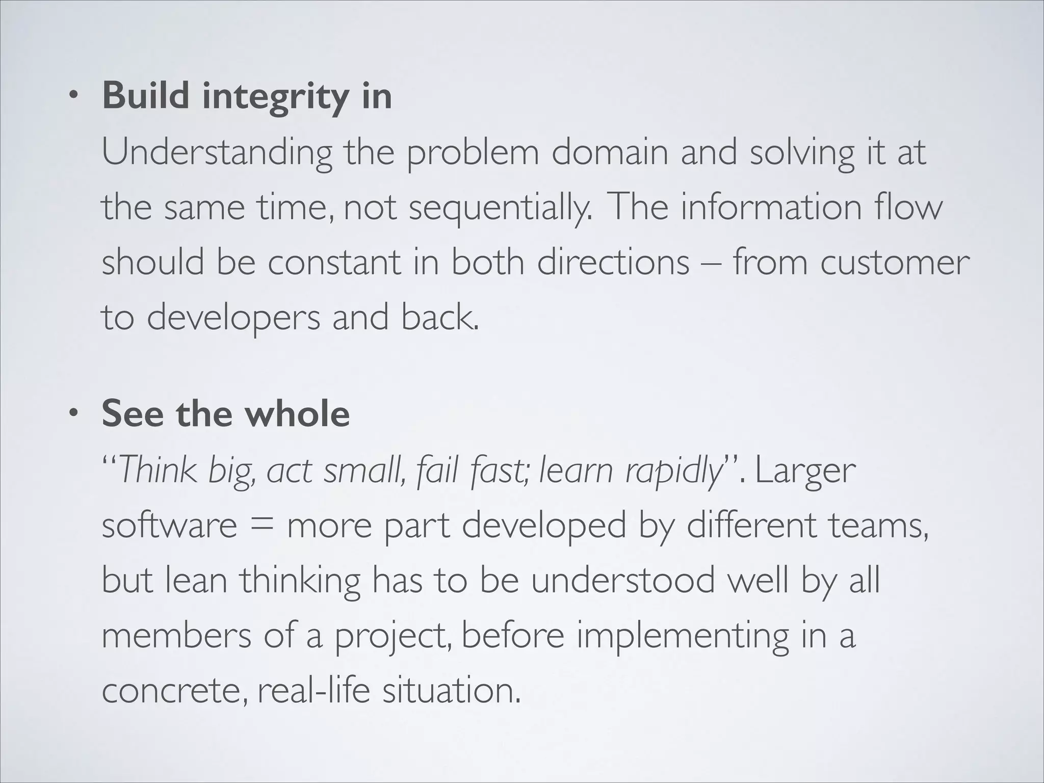 •

Build integrity in 
Understanding the problem domain and solving it at
the same time, not sequentially. The information ﬂow
should be constant in both directions – from customer
to developers and back.	


•

See the whole 
“Think big, act small, fail fast; learn rapidly”. Larger
software = more part developed by different teams,
but lean thinking has to be understood well by all
members of a project, before implementing in a
concrete, real-life situation.

 