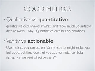 GOOD METRICS
• Qualitative

vs. quantitative 

quantitative data answers “what” and “how much”, qualitative
data answers “why”. Quantitative data has no emotions.	


• Vanity

vs. actionable 

Use metrics you can act on. Vanity metrics might make you
feel good, but they don’t let you act. For instance, “total
signup” vs. “percent of active users”.

 