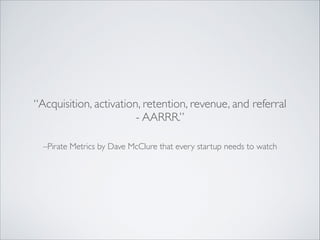 “Acquisition, activation, retention, revenue, and referral
- AARRR.”
–Pirate Metrics by Dave McClure that every startup needs to watch

 