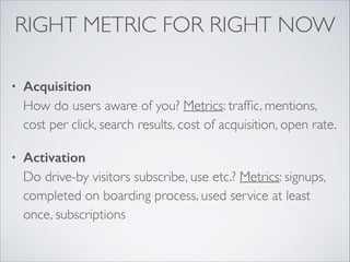 RIGHT METRIC FOR RIGHT NOW
•

Acquisition 
How do users aware of you? Metrics: trafﬁc, mentions,
cost per click, search results, cost of acquisition, open rate.	


•

Activation 
Do drive-by visitors subscribe, use etc.? Metrics: signups,
completed on boarding process, used service at least
once, subscriptions 

 