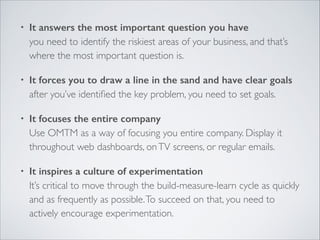 •

It answers the most important question you have 
you need to identify the riskiest areas of your business, and that’s
where the most important question is.	


•

It forces you to draw a line in the sand and have clear goals 
after you’ve identiﬁed the key problem, you need to set goals.	


•

It focuses the entire company 
Use OMTM as a way of focusing you entire company. Display it
throughout web dashboards, on TV screens, or regular emails.	


•

It inspires a culture of experimentation 
It’s critical to move through the build-measure-learn cycle as quickly
and as frequently as possible. To succeed on that, you need to
actively encourage experimentation.

 