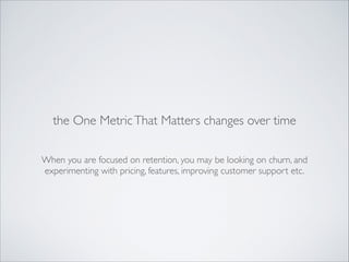 the One Metric That Matters changes over time
When you are focused on retention, you may be looking on churn, and
experimenting with pricing, features, improving customer support etc.

 