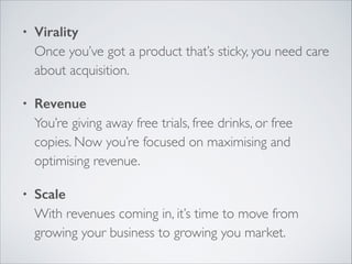 •

Virality 
Once you’ve got a product that’s sticky, you need care
about acquisition.	


•

Revenue 
You’re giving away free trials, free drinks, or free
copies. Now you’re focused on maximising and
optimising revenue.	


•

Scale 
With revenues coming in, it’s time to move from
growing your business to growing you market.

 
