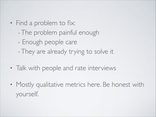 •

Find a problem to ﬁx: 
- The problem painful enough 
- Enough people care 
- They are already trying to solve it	


•

Talk with people and rate interviews	


•

Mostly qualitative metrics here. Be honest with
yourself.

 
