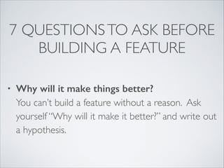 7 QUESTIONS TO ASK BEFORE
BUILDING A FEATURE
•

Why will it make things better? 
You can’t build a feature without a reason. Ask
yourself “Why will it make it better?” and write out
a hypothesis.

 
