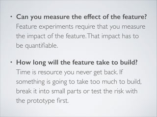 •

Can you measure the effect of the feature? 
Feature experiments require that you measure
the impact of the feature. That impact has to
be quantiﬁable.	


•

How long will the feature take to build? 
Time is resource you never get back. If
something is going to take too much to build,
break it into small parts or test the risk with
the prototype ﬁrst.

 