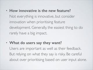 •

How innovative is the new feature? 
Not everything is innovative, but consider
innovation when prioritising feature
development. Generally, the easiest thing to do
rarely have a big impact.	


•

What do users say they want? 
Users are important as well as their feedback.
But relying on what they say is risky. Be careful
about over prioritising based on user input alone.

 