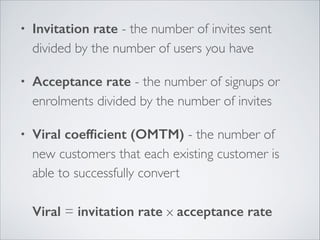 •

Invitation rate - the number of invites sent
divided by the number of users you have	


•

Acceptance rate - the number of signups or
enrolments divided by the number of invites	


•

Viral coefﬁcient (OMTM) - the number of
new customers that each existing customer is
able to successfully convert 
 
Viral = invitation rate x acceptance rate

 