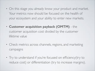 •

On this stage you already know your product and market.
Your metrics now should be focused on the health of
your ecosystem and your ability to enter new markets.	


•

Customer acquisition payback (OMTM) - the
customer acquisition cost divided by the customer
lifetime value	


•

Check metrics across channels, regions, and marketing
campaigns	


•

Try to understand if you’re focused on efﬁciency(try to
reduce cost) or differentiation (try to increase margins).

 