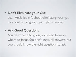 •

Don’t Eliminate your Gut 
Lean Analytics isn’t about eliminating your gut,
it’s about proving your gut right or wrong.	


•

Ask Good Questions 
You don’t need to guess, you need to know
where to focus. You don’t know all answers, but
you should know the right questions to ask.

 