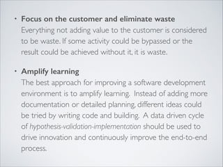 •

Focus on the customer and eliminate waste 
Everything not adding value to the customer is considered
to be waste. If some activity could be bypassed or the
result could be achieved without it, it is waste.	


•

Amplify learning 
The best approach for improving a software development
environment is to amplify learning. Instead of adding more
documentation or detailed planning, different ideas could
be tried by writing code and building. A data driven cycle
of hypothesis-validation-implementation should be used to
drive innovation and continuously improve the end-to-end
process.

 
