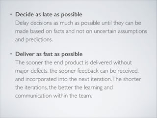•

Decide as late as possible 
Delay decisions as much as possible until they can be
made based on facts and not on uncertain assumptions
and predictions.	


•

Deliver as fast as possible 
The sooner the end product is delivered without
major defects, the sooner feedback can be received,
and incorporated into the next iteration. The shorter
the iterations, the better the learning and
communication within the team. 

 