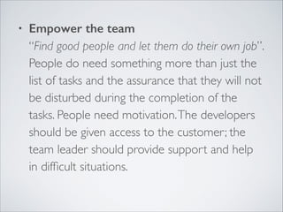 •

Empower the team 
“Find good people and let them do their own job”.  
People do need something more than just the
list of tasks and the assurance that they will not
be disturbed during the completion of the
tasks. People need motivation. The developers
should be given access to the customer; the
team leader should provide support and help
in difﬁcult situations. 

 