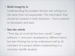 •

Build integrity in 
Understanding the problem domain and solving it at
the same time, not sequentially. The information ﬂow
should be constant in both directions – from customer
to developers and back.	


•

See the whole 
“Think big, act small, fail fast; learn rapidly”. Larger
software = more part developed by different teams,
but lean thinking has to be understood well by all
members of a project, before implementing in a
concrete, real-life situation.

 