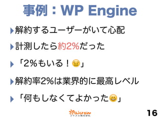事例：WP Engine
‣解約するユーザーがいて心配
‣計測したら約2%だった
‣「2％もいる！😖」
‣解約率2%は業界的に最高レベル
‣「何もしなくてよかった😄」
16
 