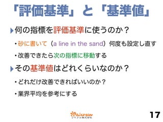 「評価基準」と「基準値」
‣何の指標を評価基準に使うのか？
•砂に書いて（a line in the sand）何度も設定し直す
•改善できたら次の指標に移動する
‣その基準値はどれくらいなのか？
•どれだけ改善できればいいのか？
•業界平均を参考にする
17
 