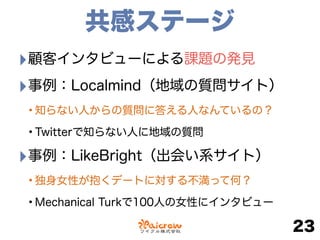 共感ステージ
‣顧客インタビューによる課題の発見
‣事例：Localmind（地域の質問サイト）
•知らない人からの質問に答える人なんているの？
•Twitterで知らない人に地域の質問
‣事例：LikeBright（出会い系サイト）
•独身女性が抱くデートに対する不満って何？
•Mechanical Turkで100人の女性にインタビュー
23
 