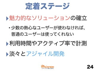 定着ステージ
‣魅力的なソリューションの確立
•少数の熱心なユーザーが使わなければ、 
普通のユーザーは使ってくれない
‣利用時間やアクティブ率で計測
‣淡々とアジャイル開発
24
 