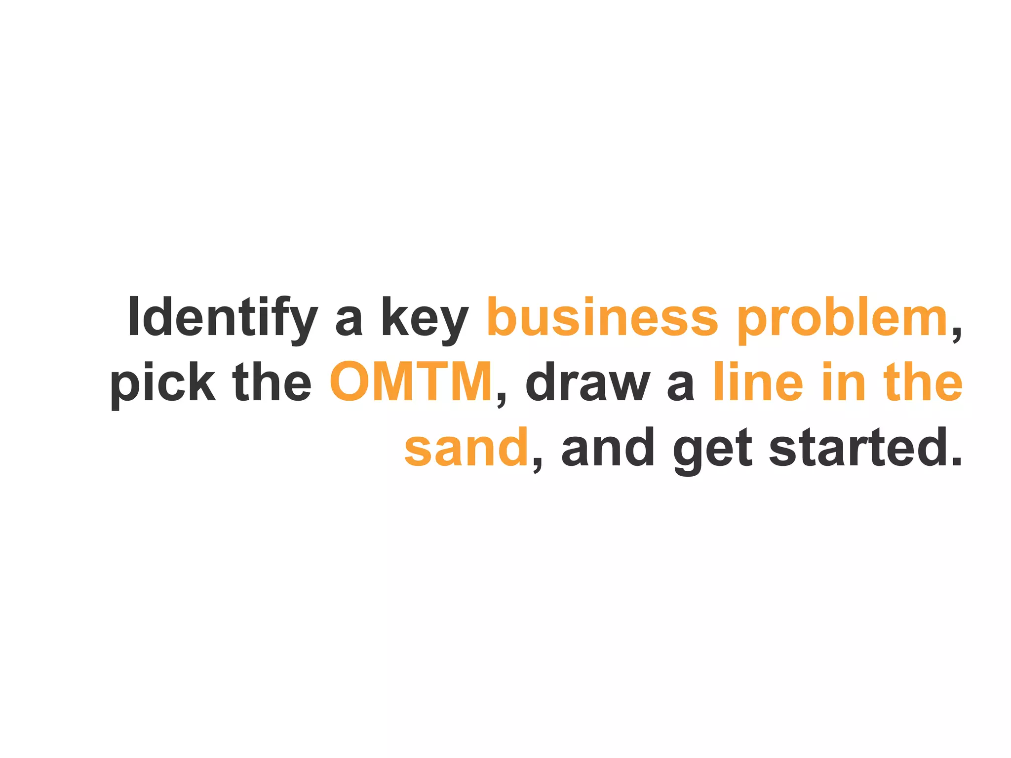 Identify a key business problem,
pick the OMTM, draw a line in the
sand, and get started.
 