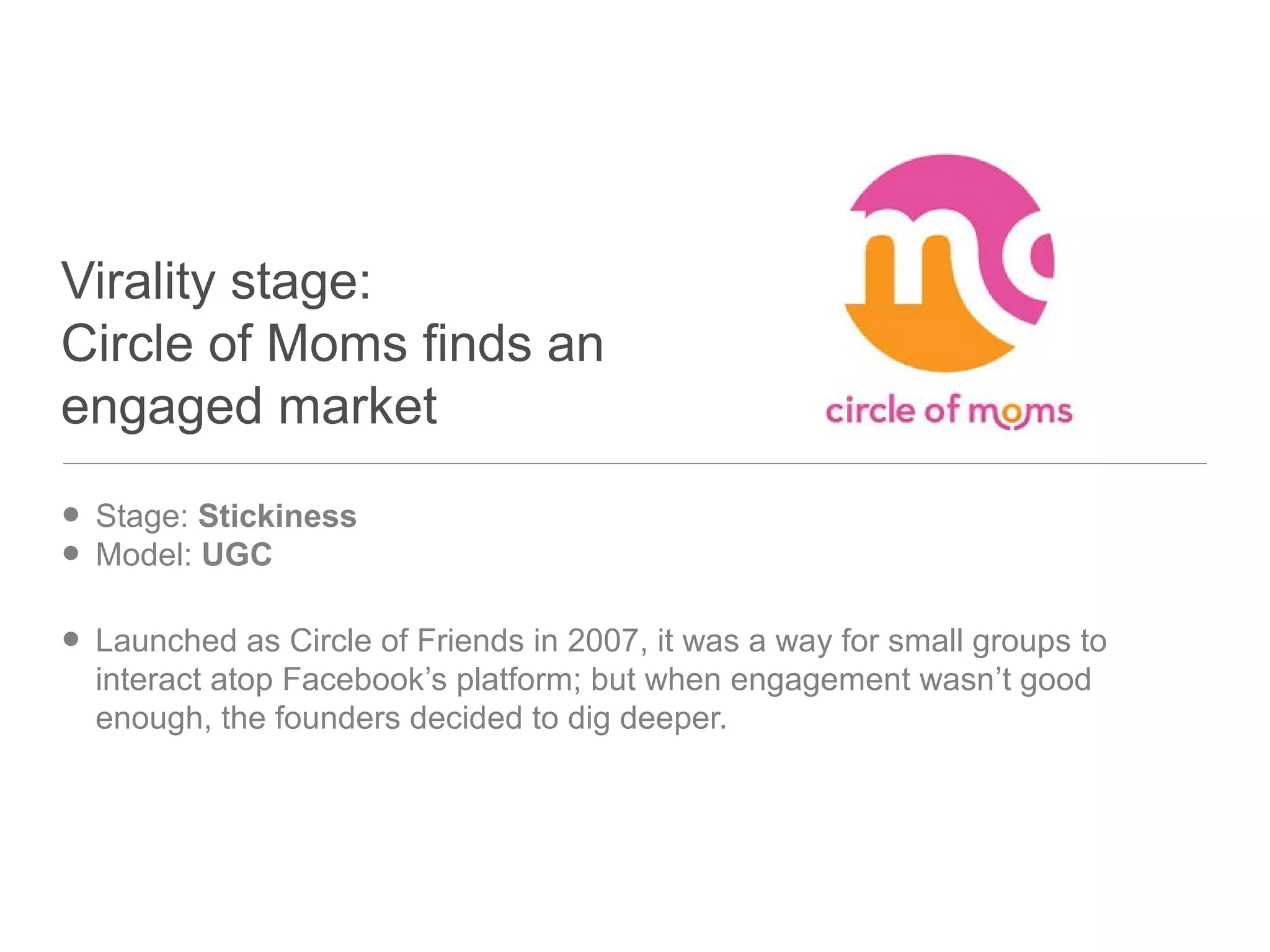 Virality stage:
Circle of Moms finds an
engaged market
• Stage: Stickiness
• Model: UGC
• Launched as Circle of Friends in 2007, it was a way for small groups to
interact atop Facebook’s platform; but when engagement wasn’t good
enough, the founders decided to dig deeper.
 