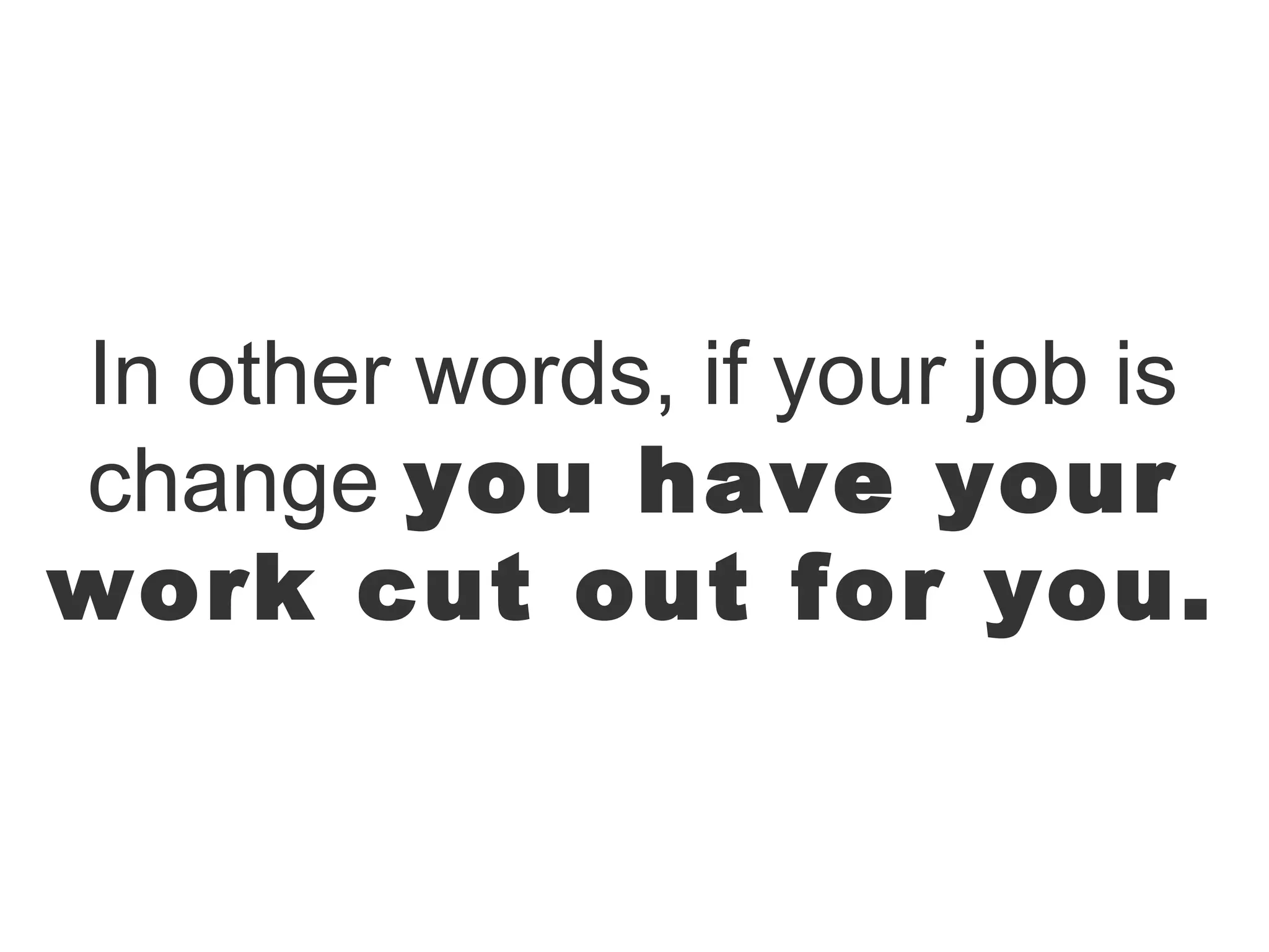 In other words, if your job is
change you have your
work cut out for you.
 