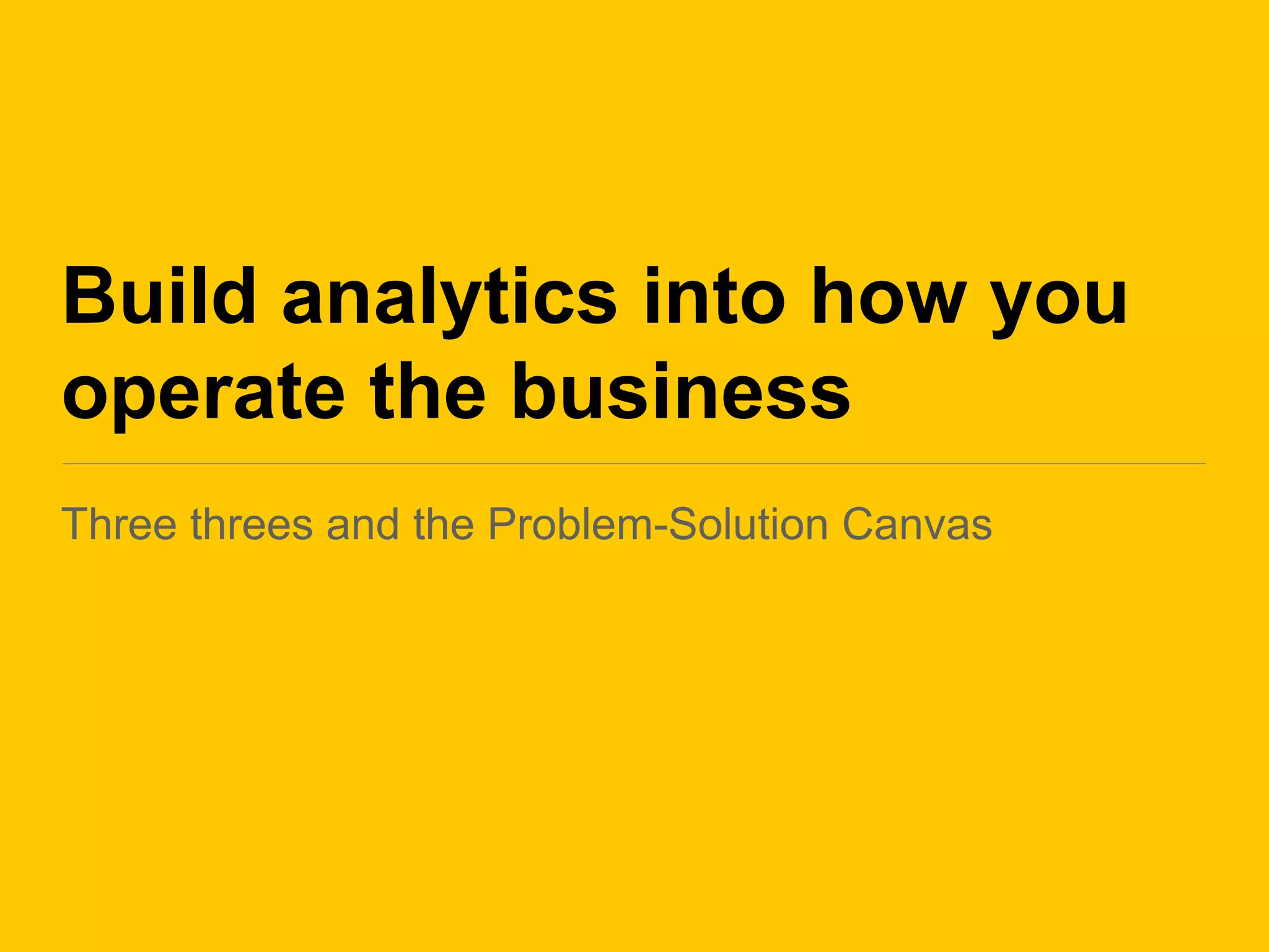 Build analytics into how you
operate the business
Three threes and the Problem-Solution Canvas
 