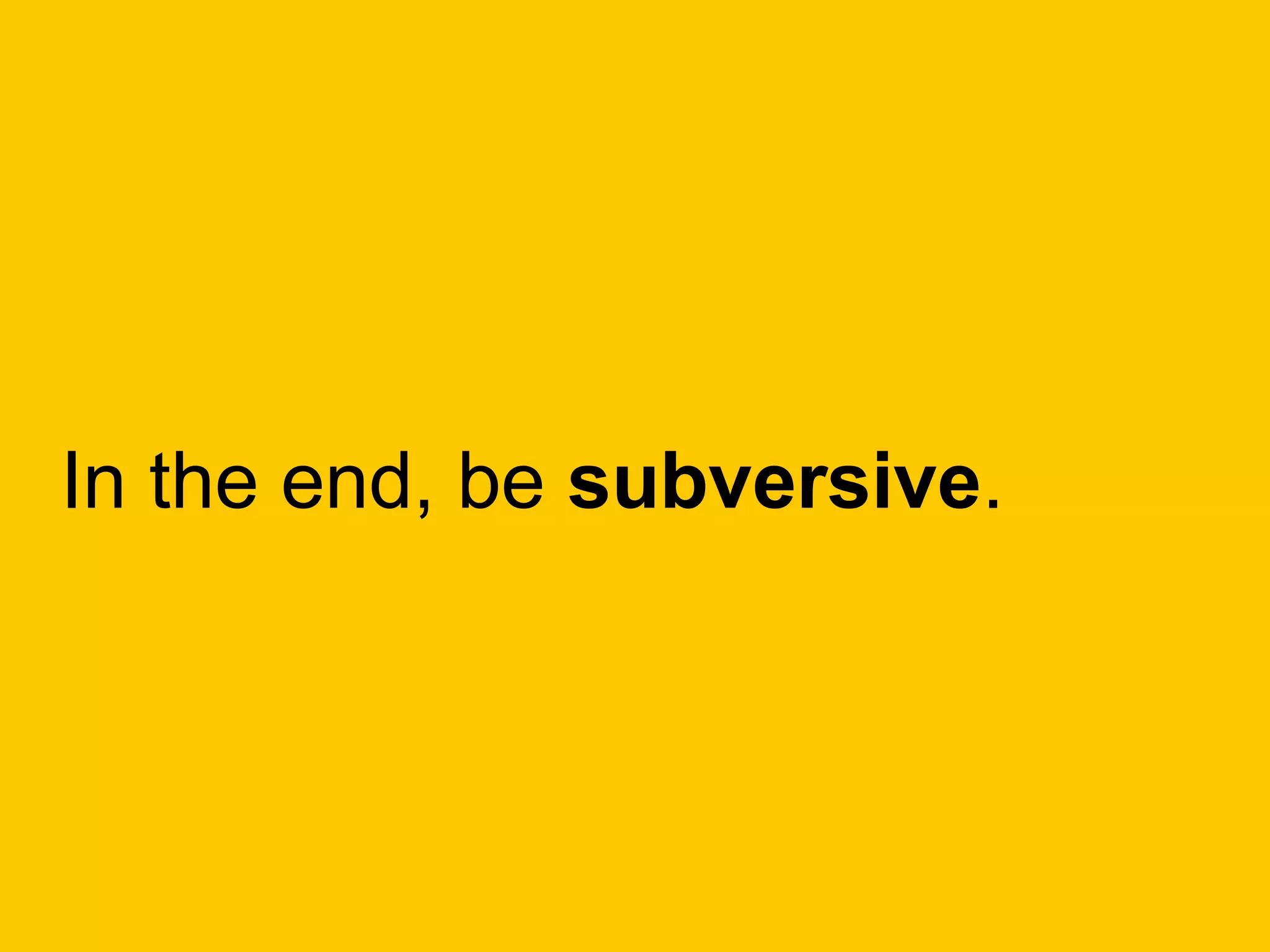 In the end, be subversive.
 