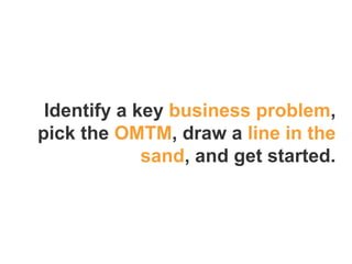 Identify a key business problem,
pick the OMTM, draw a line in the
sand, and get started.
 