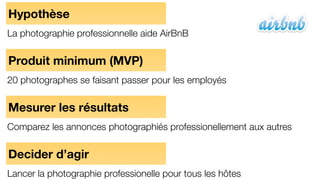 Hypothèse
La photographie professionnelle aide AirBnB
Produit minimum (MVP)
20 photographes se faisant passer pour les employés
Mesurer les résultats
Comparez les annonces photographiés professionellement aux autres
Decider d’agir
Lancer la photographie professionelle pour tous les hôtes
 