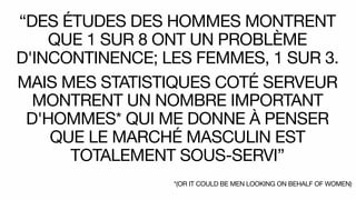 “DES ÉTUDES DES HOMMES MONTRENT
QUE 1 SUR 8 ONT UN PROBLÈME
D'INCONTINENCE; LES FEMMES, 1 SUR 3.
MAIS MES STATISTIQUES COTÉ SERVEUR
MONTRENT UN NOMBRE IMPORTANT
D'HOMMES* QUI ME DONNE À PENSER
QUE LE MARCHÉ MASCULIN EST
TOTALEMENT SOUS-SERVI”
*(OR IT COULD BE MEN LOOKING ON BEHALF OF WOMEN)
 