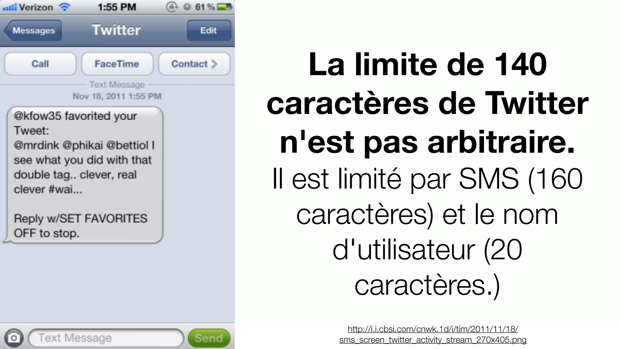 La limite de 140
caractères de Twitter
n'est pas arbitraire.
Il est limité par SMS (160
caractères) et le nom
d'utilisateur (20
caractères.)
http://i.i.cbsi.com/cnwk.1d/i/tim/2011/11/18/
sms_screen_twitter_activity_stream_270x405.png
 