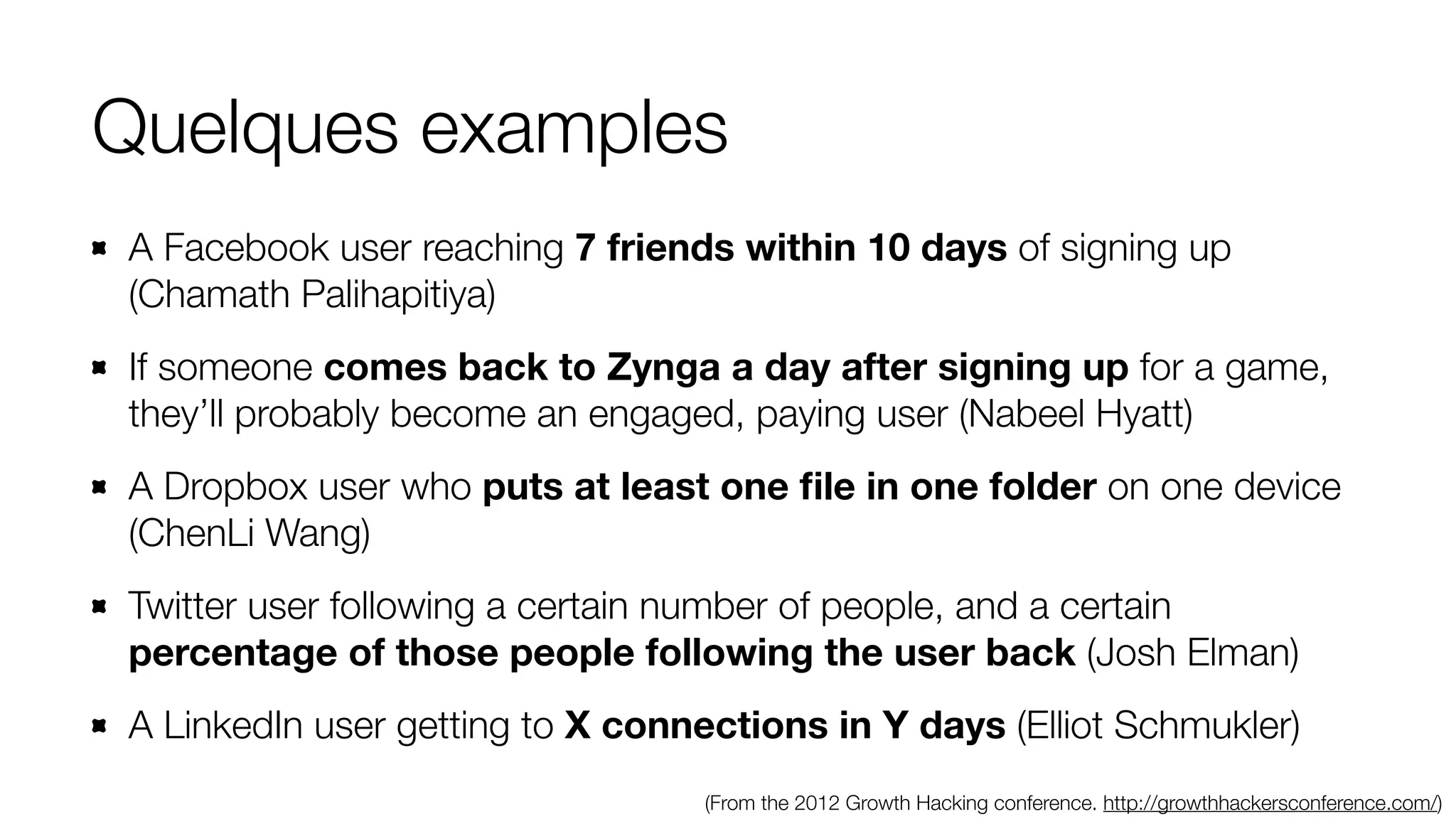 A Facebook user reaching 7 friends within 10 days of signing up
(Chamath Palihapitiya)
If someone comes back to Zynga a day after signing up for a game,
they’ll probably become an engaged, paying user (Nabeel Hyatt)
A Dropbox user who puts at least one ﬁle in one folder on one device
(ChenLi Wang)
Twitter user following a certain number of people, and a certain
percentage of those people following the user back (Josh Elman)
A LinkedIn user getting to X connections in Y days (Elliot Schmukler)
Quelques examples
(From the 2012 Growth Hacking conference. http://growthhackersconference.com/)
 