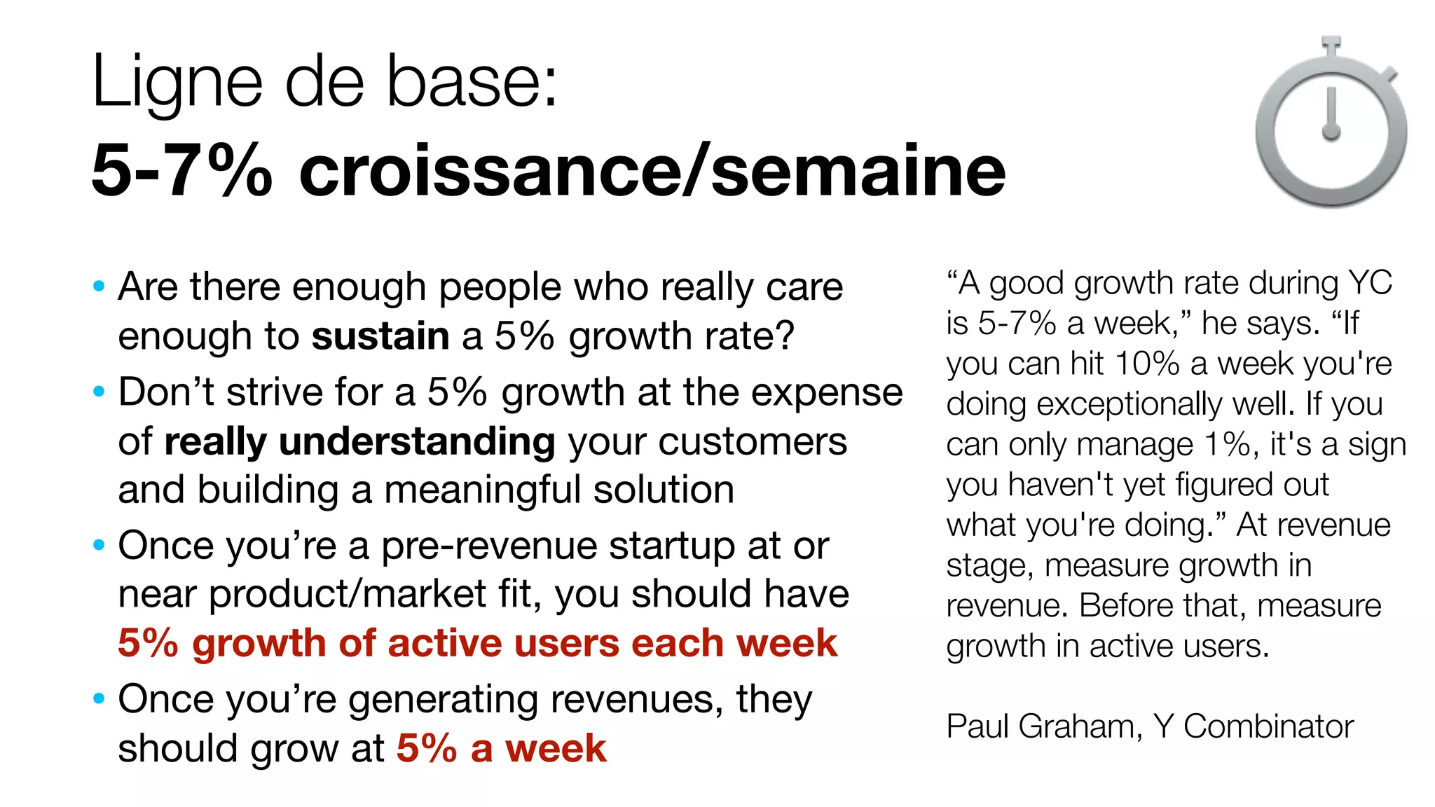 Ligne de base:
5-7% croissance/semaine
“A good growth rate during YC
is 5-7% a week,” he says. “If
you can hit 10% a week you're
doing exceptionally well. If you
can only manage 1%, it's a sign
you haven't yet ﬁgured out
what you're doing.” At revenue
stage, measure growth in
revenue. Before that, measure
growth in active users.
Paul Graham, Y Combinator
• Are there enough people who really care
enough to sustain a 5% growth rate?
• Don’t strive for a 5% growth at the expense
of really understanding your customers
and building a meaningful solution
• Once you’re a pre-revenue startup at or
near product/market ﬁt, you should have
5% growth of active users each week
• Once you’re generating revenues, they
should grow at 5% a week
 