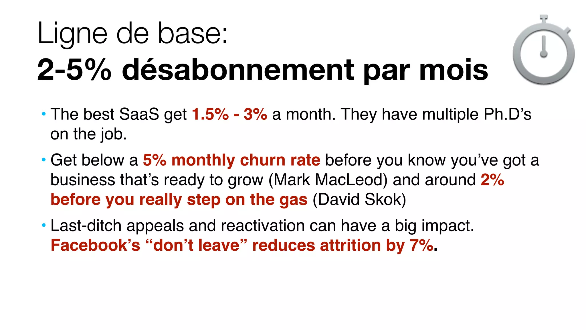 Ligne de base:
2-5% désabonnement par mois
• The best SaaS get 1.5% - 3% a month. They have multiple Ph.D’s
on the job.
• Get below a 5% monthly churn rate before you know you’ve got a
business that’s ready to grow (Mark MacLeod) and around 2%
before you really step on the gas (David Skok)
• Last-ditch appeals and reactivation can have a big impact.
Facebook’s “don’t leave” reduces attrition by 7%.
 