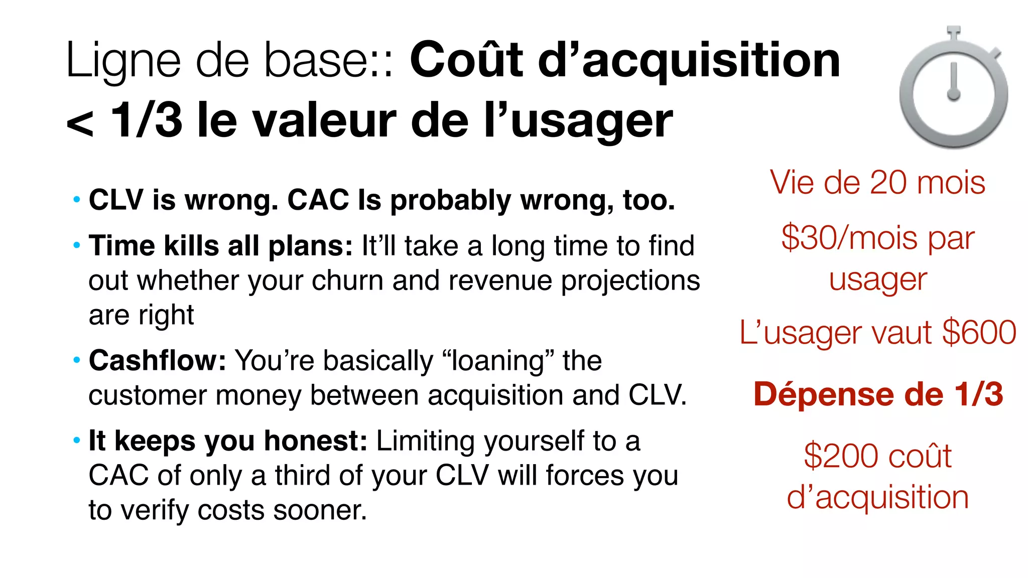 Ligne de base:: Coût d’acquisition
< 1/3 le valeur de l’usager
• CLV is wrong. CAC Is probably wrong, too.
• Time kills all plans: It’ll take a long time to ﬁnd
out whether your churn and revenue projections
are right
• Cashﬂow: You’re basically “loaning” the
customer money between acquisition and CLV.
• It keeps you honest: Limiting yourself to a
CAC of only a third of your CLV will forces you
to verify costs sooner.
Vie de 20 mois
$30/mois par
usager
L’usager vaut $600
$200 coût
d’acquisition
Dépense de 1/3
 