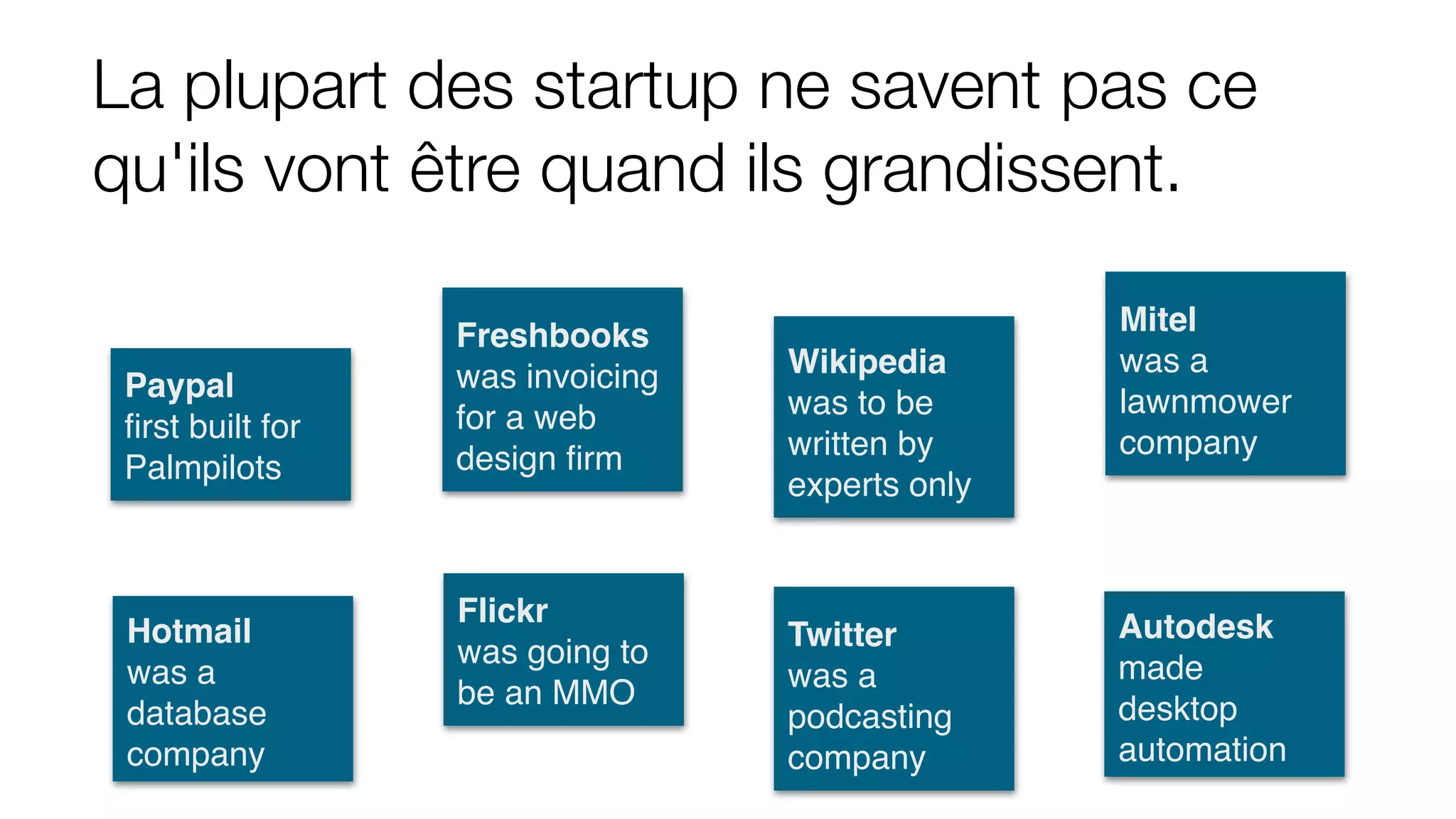 La plupart des startup ne savent pas ce
qu'ils vont être quand ils grandissent.
Hotmail
was a
database
company
Flickr
was going to
be an MMO
Twitter
was a
podcasting
company
Autodesk
made
desktop
automation
Paypal
ﬁrst built for
Palmpilots
Freshbooks
was invoicing
for a web
design ﬁrm
Wikipedia
was to be
written by
experts only
Mitel
was a
lawnmower
company
 