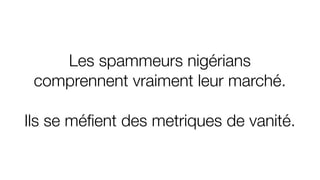Les spammeurs nigérians
comprennent vraiment leur marché.
Ils se méﬁent des metriques de vanité.
 