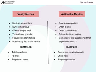 Vanity Metrics                           Actionable Metrics


●   Must go up over time                   ●    Enables comparison
●   NOT comparative                        ●    Often a ratio
●   Often a simple total                   ●    Often cohort based
●   Typically not granular                 ●    Drives decision making
●   Focused on story telling               ●    Can answer the question "did that
●   Not directly tied to biz. health            experiment work"?

               EXAMPLES                                EXAMPLES

●   Total downloads                    ●       Conversion or retention rate
●   FB likes                           ●       Churn rate
●   Registered users                   ●       Shopping cart size
 