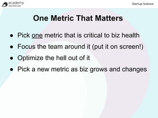 One Metric That Matters

● Pick one metric that is critical to biz health
● Focus the team around it (put it on screen!)
● Optimize the hell out of it
● Pick a new metric as biz grows and changes
 