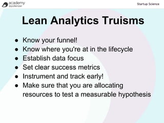 Lean Analytics Truisms
●   Know your funnel!
●   Know where you're at in the lifecycle
●   Establish data focus
●   Set clear success metrics
●   Instrument and track early!
●   Make sure that you are allocating
    resources to test a measurable hypothesis
 
