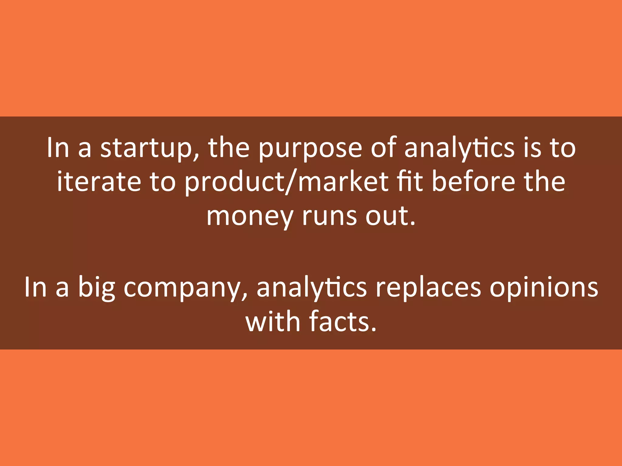 In	
  a	
  startup,	
  the	
  purpose	
  of	
  analy0cs	
  is	
  to	
  
iterate	
  to	
  product/market	
  ﬁt	
  before	
  the	
  
money	
  runs	
  out.	
  
	
  
In	
  a	
  big	
  company,	
  analy0cs	
  replaces	
  opinions	
  
with	
  facts.	
  
 