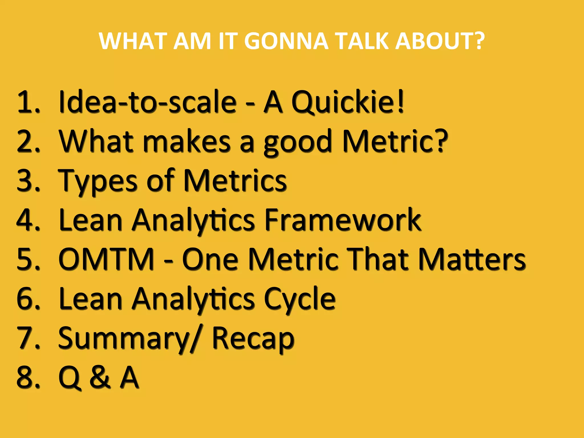 WHAT	
  AM	
  IT	
  GONNA	
  TALK	
  ABOUT?	
  
1. 	
  Idea-­‐to-­‐scale	
  -­‐	
  A	
  Quickie!	
  
2. 	
  What	
  makes	
  a	
  good	
  Metric?	
  
3. 	
  Types	
  of	
  Metrics	
  
4. 	
  Lean	
  Analy0cs	
  Framework	
  
5. 	
  OMTM	
  -­‐	
  One	
  Metric	
  That	
  MaUers	
  
6. 	
  Lean	
  Analy0cs	
  Cycle	
  
7. 	
  Summary/	
  Recap	
  
8. 	
  Q	
  &	
  A	
  
 