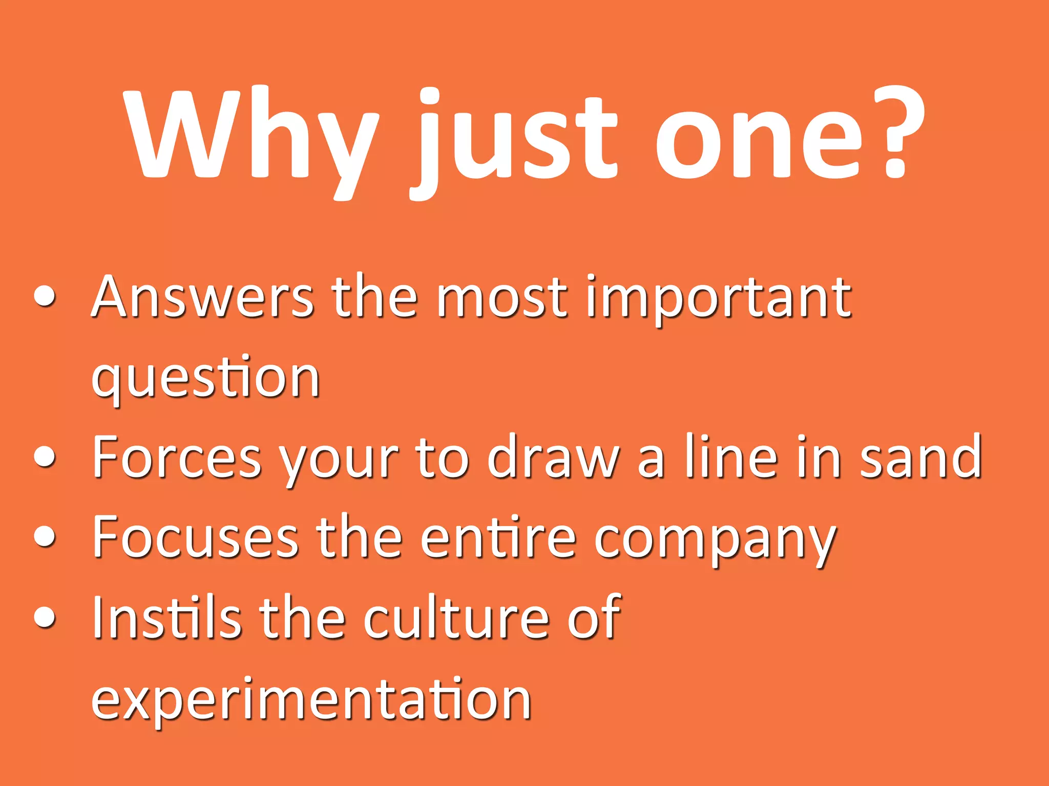 Why	
  just	
  one?	
  
•  Answers	
  the	
  most	
  important	
  
ques0on	
  
•  Forces	
  your	
  to	
  draw	
  a	
  line	
  in	
  sand	
  
•  Focuses	
  the	
  en0re	
  company	
  
•  Ins0ls	
  the	
  culture	
  of	
  
experimenta0on	
  
 