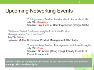 Upcoming Networking Events
1
Detailed Schedule and registrations as well as past session videos now available
www.productleadership.in
“5 things every Product Leader should know about UX
July 20th, Bangalore
Speaker: Jay, Head of User Experience Design Adobe
“Webinar: Global Customer Insights from India Product
Management – Can it be done?
Aug 7th, Online
Speaker: Muthu. R, Director Product Management, SAP Labs
“5 ways in how Product Management is different in Agile
July 25th, Pune
Speaker: Dr. Adrian (Hong Kong), Faculty Institute of
Product Leadership
 