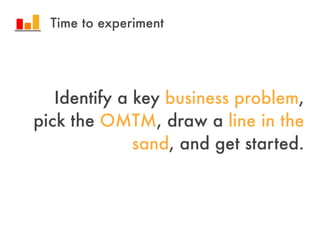 Identify a key business problem,
pick the OMTM, draw a line in the
sand, and get started.
Time to experiment
 