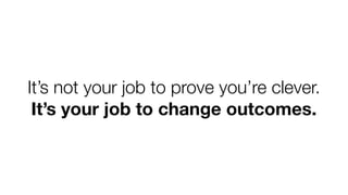It’s not your job to prove you’re clever.
It’s your job to change outcomes.

 