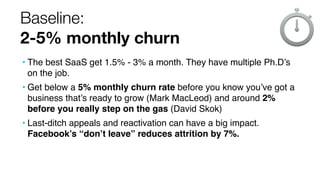Baseline:
2-5% monthly churn
• The best SaaS get 1.5% - 3% a month. They have multiple Ph.D’s
on the job.
• Get below a 5%...