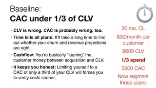 Baseline:
CAC under 1/3 of CLV
• CLV is wrong. CAC Is probably wrong, too.
• Time kills all plans: It’ll take a long time ...