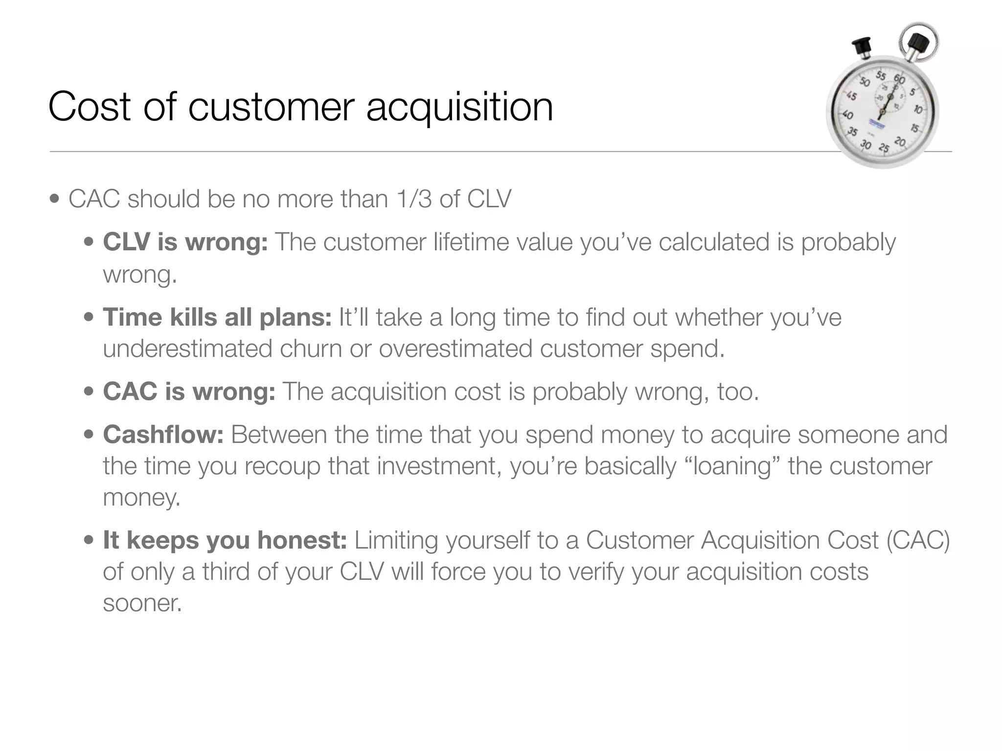 Cost of customer acquisition

• CAC should be no more than 1/3 of CLV
  • CLV is wrong: The customer lifetime value you’ve calculated is probably
    wrong.
  • Time kills all plans: It’ll take a long time to ﬁnd out whether you’ve
    underestimated churn or overestimated customer spend.
  • CAC is wrong: The acquisition cost is probably wrong, too.
  • Cashﬂow: Between the time that you spend money to acquire someone and
    the time you recoup that investment, you’re basically “loaning” the customer
    money.
  • It keeps you honest: Limiting yourself to a Customer Acquisition Cost (CAC)
    of only a third of your CLV will force you to verify your acquisition costs
    sooner.
 